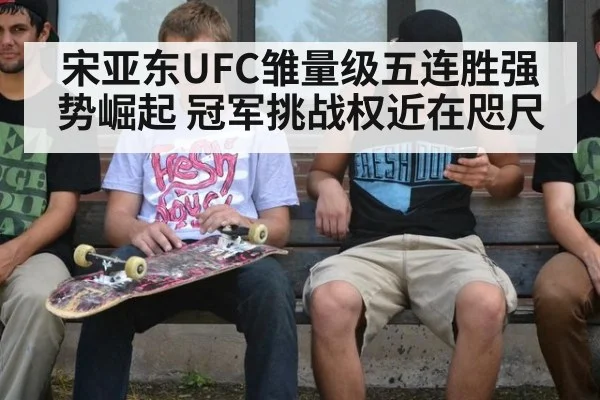宋亚东UFC雏量级五连胜强势崛起 冠军挑战权近在咫尺